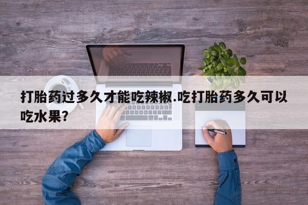 打胎药全国包邮微信打胎药过多久才能吃辣椒.吃打胎药多久可以吃水果？