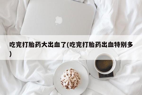 打胎药全国包邮微信吃完打胎药大出血了(吃完打胎药出血特别多)