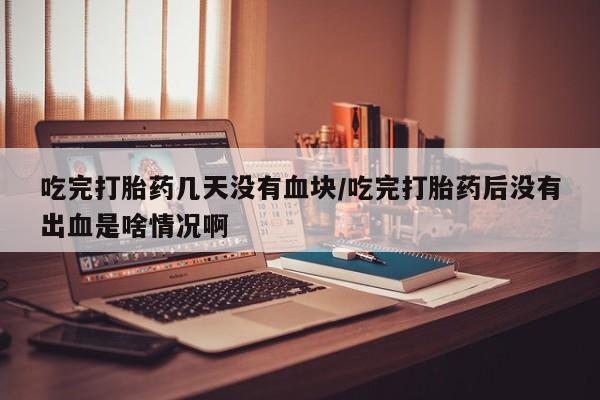 打胎药全国包邮微信吃完打胎药几天没有血块/吃完打胎药后没有出血是啥情况啊