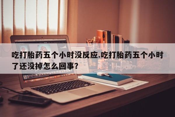 打胎药全国包邮微信吃打胎药五个小时没反应.吃打胎药五个小时了还没掉怎么回事？