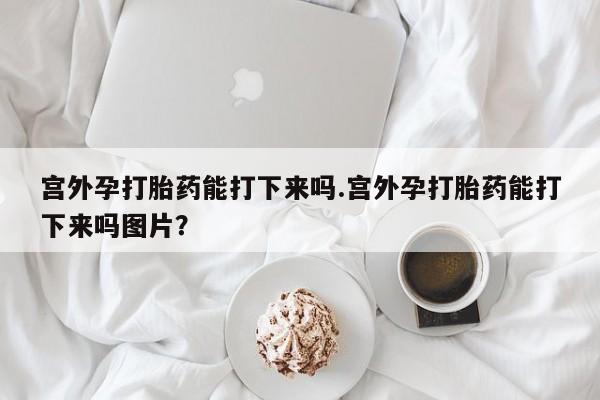 打胎药全国包邮微信宫外孕打胎药能打下来吗.宫外孕打胎药能打下来吗图片？