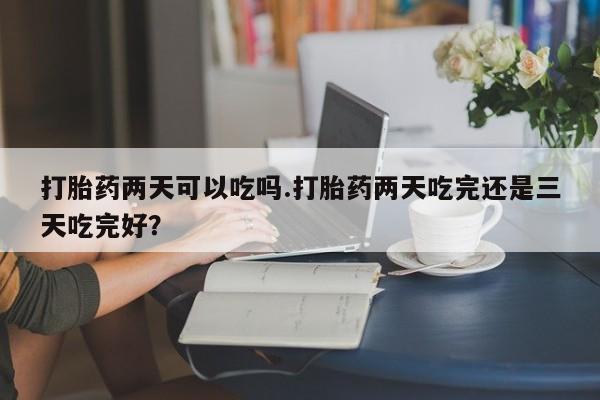 打胎药全国包邮微信打胎药两天可以吃吗.打胎药两天吃完还是三天吃完好？