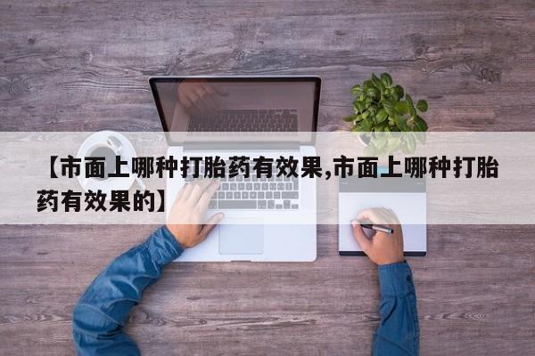 打胎药全国包邮微信【市面上哪种打胎药有效果,市面上哪种打胎药有效果的】