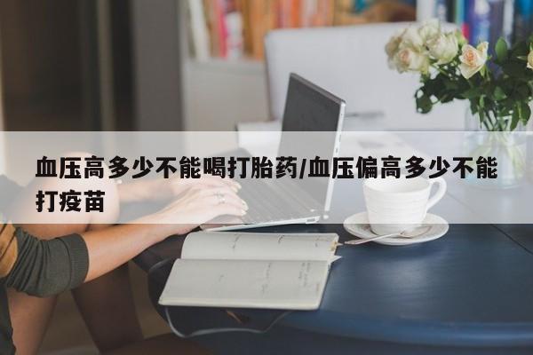 打胎药全国包邮微信血压高多少不能喝打胎药/血压偏高多少不能打疫苗