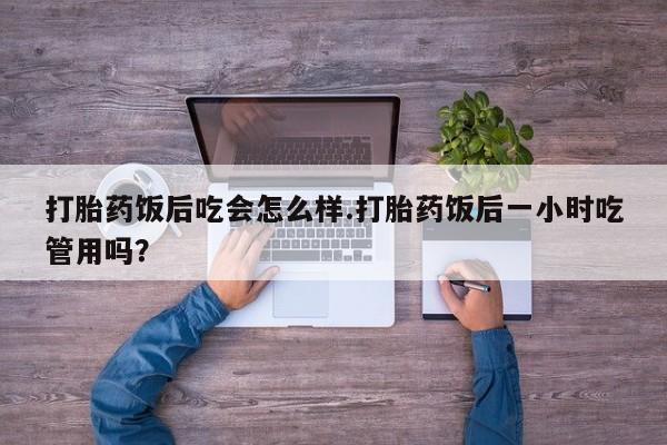 打胎药全国包邮微信打胎药饭后吃会怎么样.打胎药饭后一小时吃管用吗？