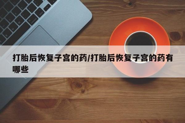 打胎药全国包邮微信打胎后恢复子宫的药/打胎后恢复子宫的药有哪些