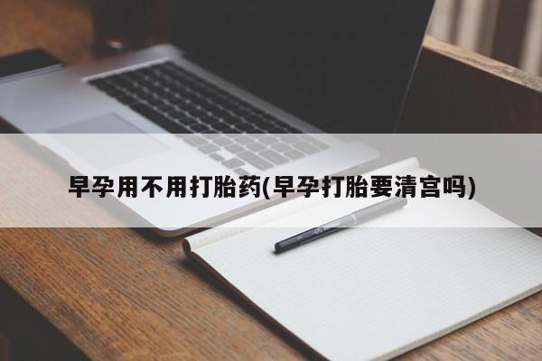 打胎药全国包邮微信早孕用不用打胎药(早孕打胎要清宫吗)