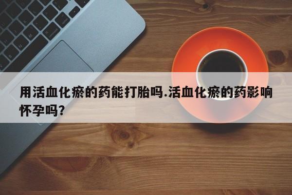 打胎药全国包邮微信用活血化瘀的药能打胎吗.活血化瘀的药影响怀孕吗？