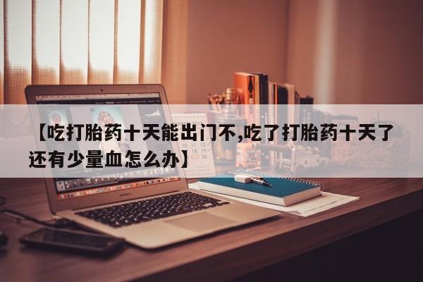 打胎药全国包邮微信【吃打胎药十天能出门不,吃了打胎药十天了还有少量血怎么办】