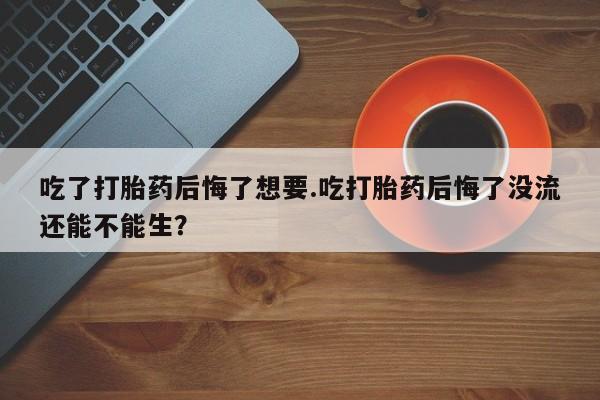 打胎药全国包邮微信吃了打胎药后悔了想要.吃打胎药后悔了没流还能不能生？