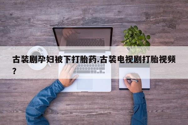打胎药全国包邮微信古装剧孕妇被下打胎药.古装电视剧打胎视频？