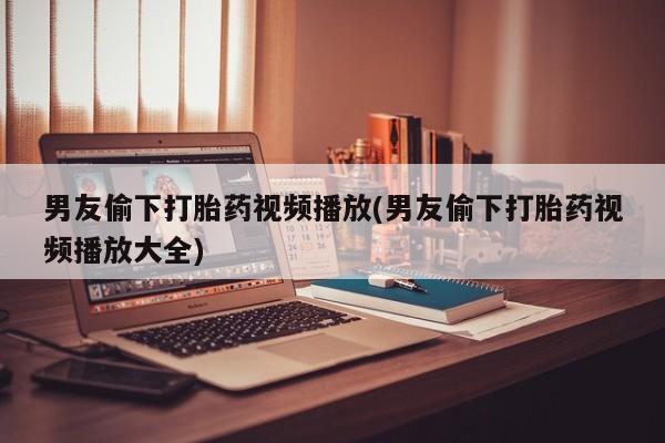 打胎药全国包邮微信男友偷下打胎药视频播放(男友偷下打胎药视频播放大全)