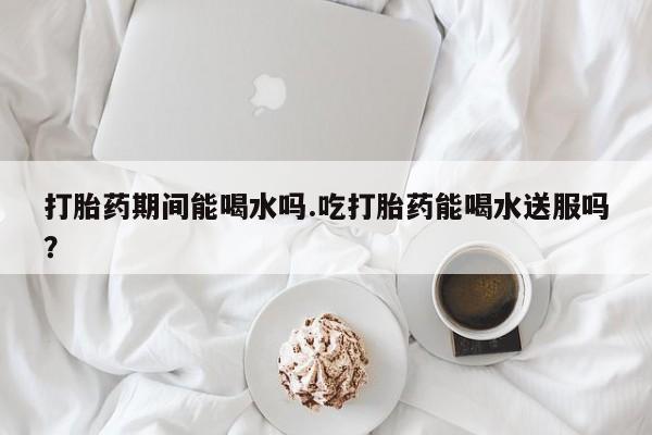 打胎药全国包邮微信打胎药期间能喝水吗.吃打胎药能喝水送服吗？