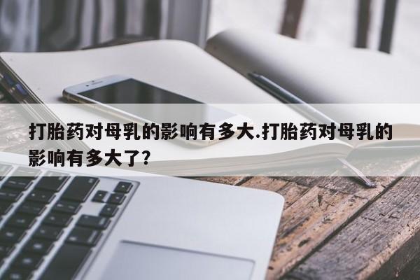 打胎药全国包邮微信打胎药对母乳的影响有多大.打胎药对母乳的影响有多大了？