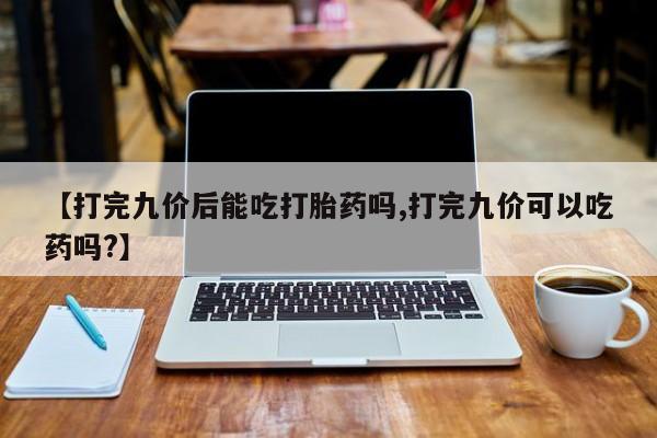 打胎药全国包邮微信【打完九价后能吃打胎药吗,打完九价可以吃药吗?】