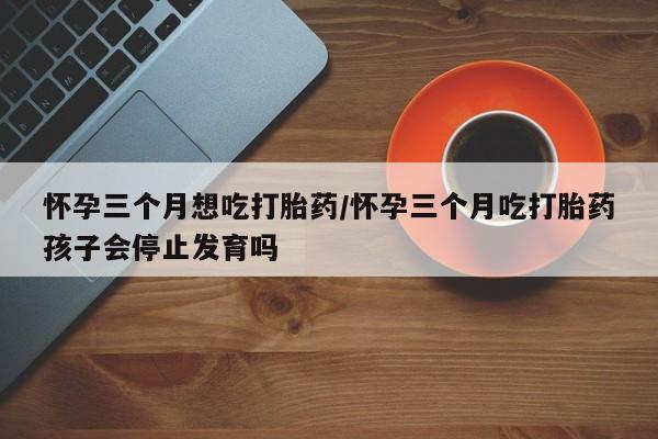 打胎药全国包邮微信怀孕三个月想吃打胎药/怀孕三个月吃打胎药孩子会停止发育吗