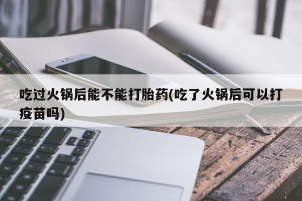 打胎药全国包邮微信吃过火锅后能不能打胎药(吃了火锅后可以打疫苗吗)