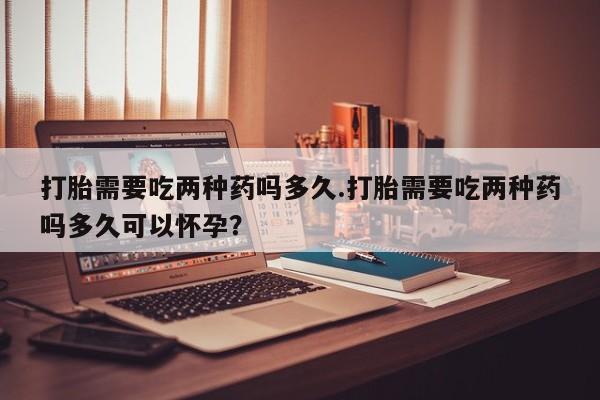 打胎药全国包邮微信打胎需要吃两种药吗多久.打胎需要吃两种药吗多久可以怀孕？