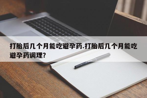 打胎药全国包邮微信打胎后几个月能吃避孕药.打胎后几个月能吃避孕药调理？