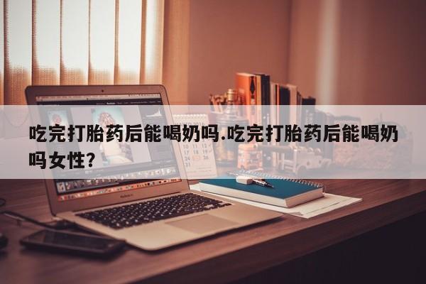 打胎药全国包邮微信吃完打胎药后能喝奶吗.吃完打胎药后能喝奶吗女性？