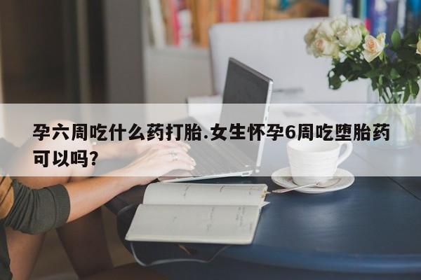 打胎药全国包邮微信孕六周吃什么药打胎.女生怀孕6周吃堕胎药可以吗?