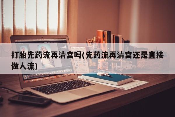 打胎药全国包邮微信打胎先药流再清宫吗(先药流再清宫还是直接做人流)