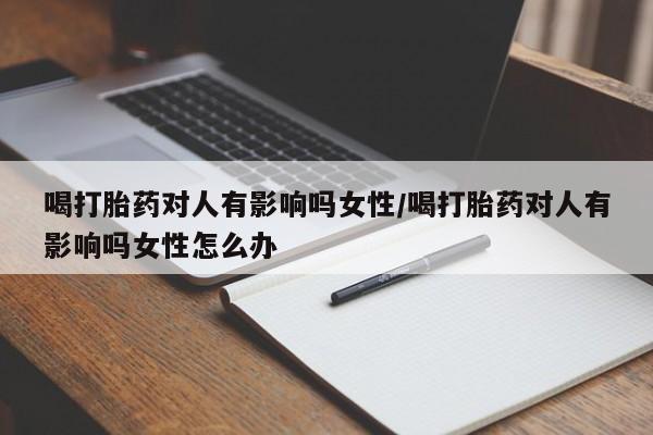 打胎药全国包邮微信喝打胎药对人有影响吗女性/喝打胎药对人有影响吗女性怎么办
