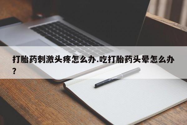 打胎药全国包邮微信打胎药刺激头疼怎么办.吃打胎药头晕怎么办？
