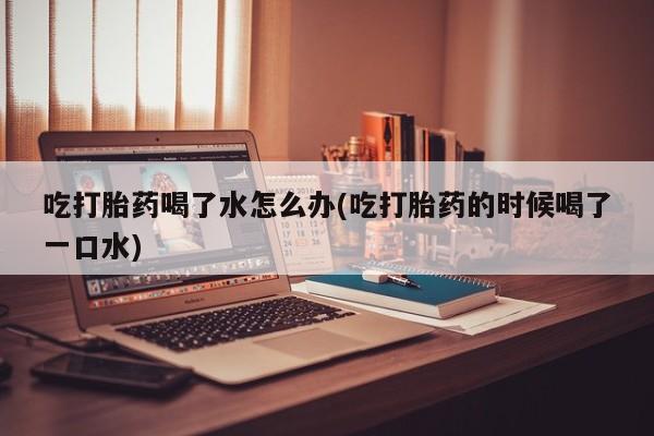 打胎药全国包邮微信吃打胎药喝了水怎么办(吃打胎药的时候喝了一口水)