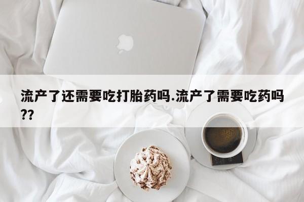 打胎药全国包邮微信流产了还需要吃打胎药吗.流产了需要吃药吗?？