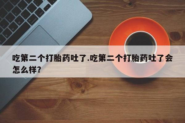 打胎药全国包邮微信吃第二个打胎药吐了.吃第二个打胎药吐了会怎么样？