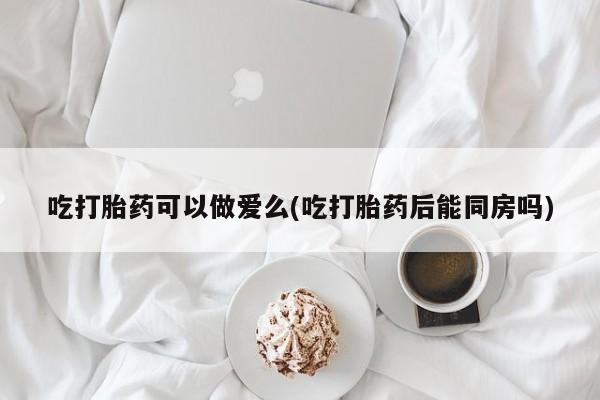 打胎药全国包邮微信吃打胎药可以做爱么(吃打胎药后能同房吗)
