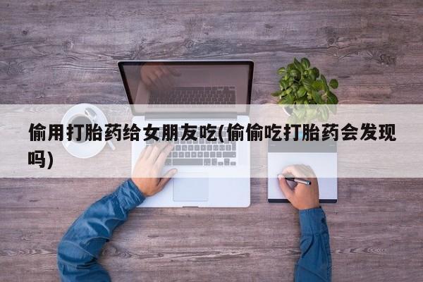 打胎药全国包邮微信偷用打胎药给女朋友吃(偷偷吃打胎药会发现吗)