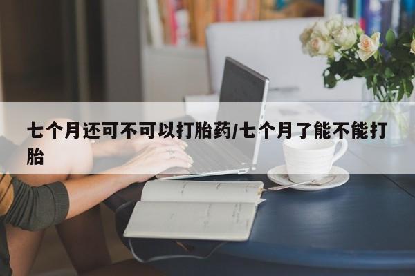 打胎药全国包邮微信七个月还可不可以打胎药/七个月了能不能打胎