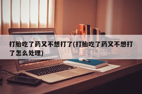 打胎药全国包邮微信打胎吃了药又不想打了(打胎吃了药又不想打了怎么处理)
