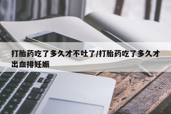 打胎药全国包邮微信打胎药吃了多久才不吐了/打胎药吃了多久才出血排妊娠