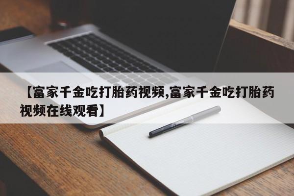 打胎药全国包邮微信【富家千金吃打胎药视频,富家千金吃打胎药视频在线观看】