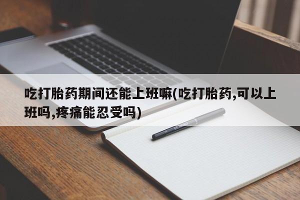 打胎药全国包邮微信吃打胎药期间还能上班嘛(吃打胎药,可以上班吗,疼痛能忍受吗)