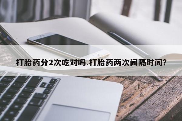 打胎药全国包邮微信打胎药分2次吃对吗.打胎药两次间隔时间？
