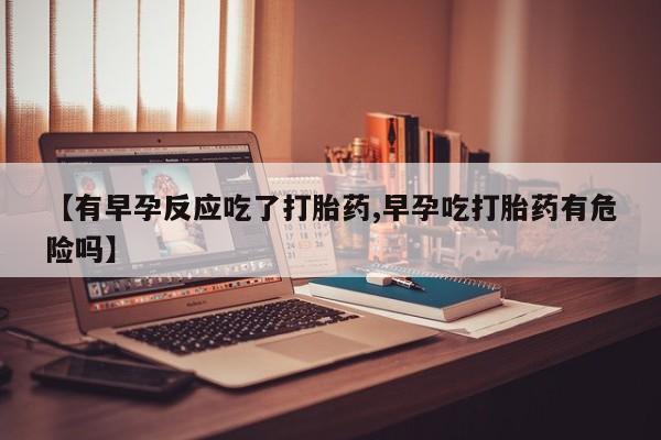 打胎药全国包邮微信【有早孕反应吃了打胎药,早孕吃打胎药有危险吗】