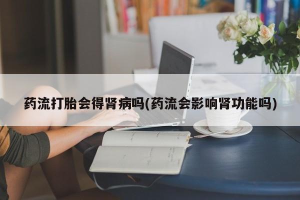 打胎药全国包邮微信药流打胎会得肾病吗(药流会影响肾功能吗)