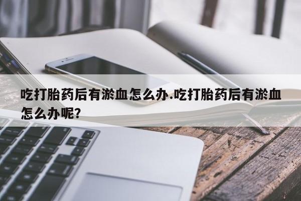 打胎药全国包邮微信吃打胎药后有淤血怎么办.吃打胎药后有淤血怎么办呢？
