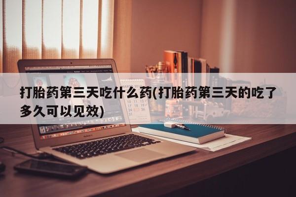 打胎药全国包邮微信打胎药第三天吃什么药(打胎药第三天的吃了多久可以见效)