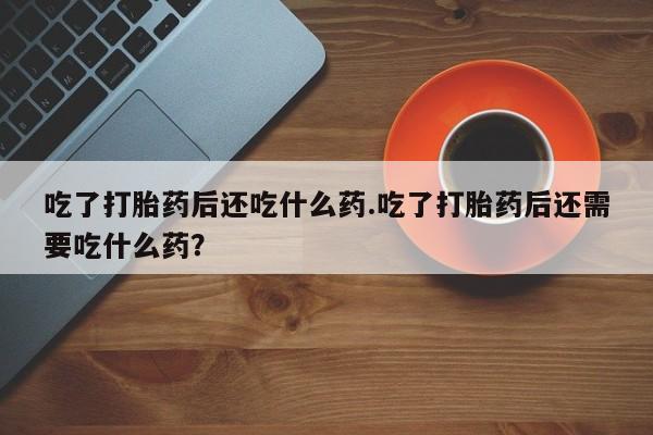 打胎药全国包邮微信吃了打胎药后还吃什么药.吃了打胎药后还需要吃什么药？