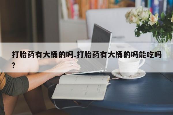 打胎药全国包邮微信打胎药有大桶的吗.打胎药有大桶的吗能吃吗？