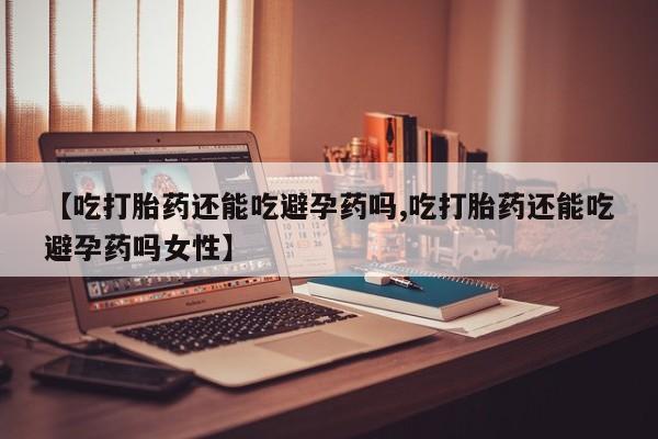 打胎药全国包邮微信【吃打胎药还能吃避孕药吗,吃打胎药还能吃避孕药吗女性】