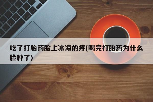 打胎药全国包邮微信吃了打胎药脸上冰凉的疼(喝完打胎药为什么脸肿了)