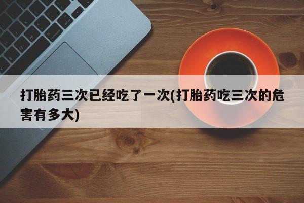 打胎药全国包邮微信打胎药三次已经吃了一次(打胎药吃三次的危害有多大)