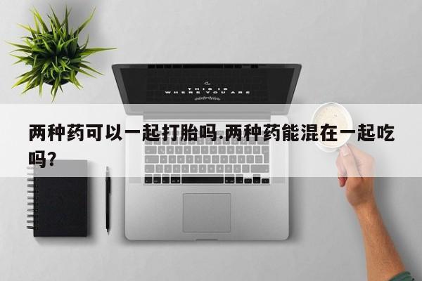 打胎药全国包邮微信两种药可以一起打胎吗.两种药能混在一起吃吗？
