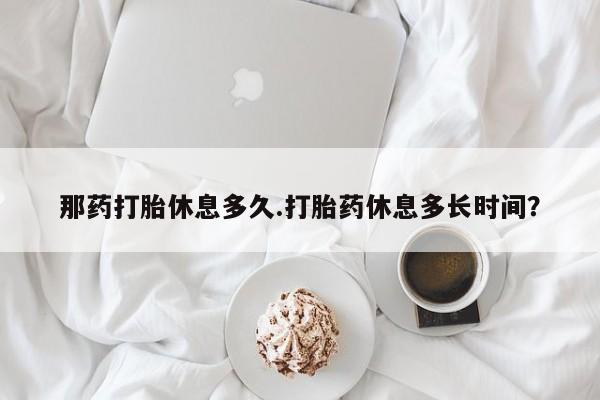 打胎药全国包邮微信那药打胎休息多久.打胎药休息多长时间？